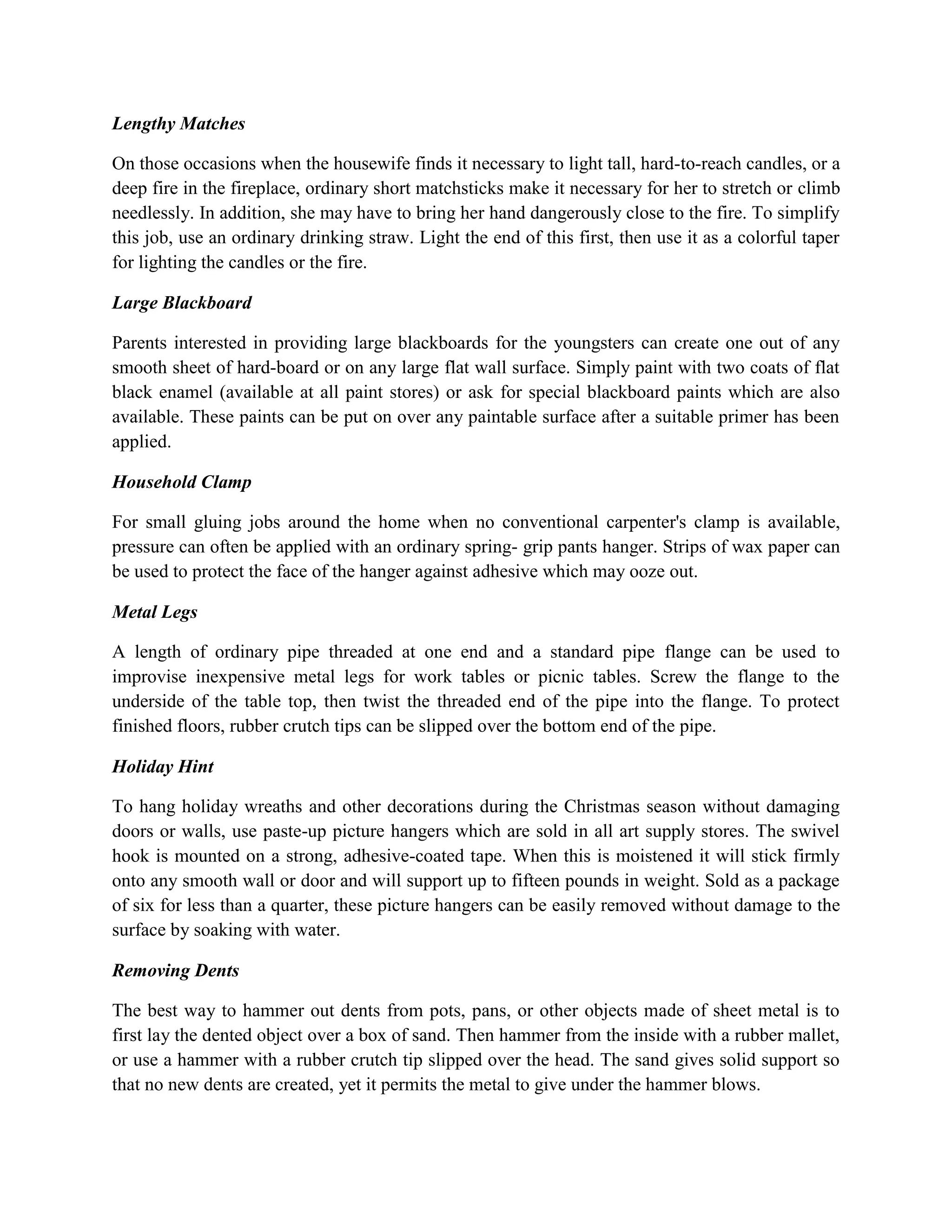 Lengthy Matches
On those occasions when the housewife finds it necessary to light tall, hard-to-reach candles, or a
deep fire in the fireplace, ordinary short matchsticks make it necessary for her to stretch or climb
needlessly. In addition, she may have to bring her hand dangerously close to the fire. To simplify
this job, use an ordinary drinking straw. Light the end of this first, then use it as a colorful taper
for lighting the candles or the fire.
Large Blackboard
Parents interested in providing large blackboards for the youngsters can create one out of any
smooth sheet of hard-board or on any large flat wall surface. Simply paint with two coats of flat
black enamel (available at all paint stores) or ask for special blackboard paints which are also
available. These paints can be put on over any paintable surface after a suitable primer has been
applied.
Household Clamp
For small gluing jobs around the home when no conventional carpenter's clamp is available,
pressure can often be applied with an ordinary spring- grip pants hanger. Strips of wax paper can
be used to protect the face of the hanger against adhesive which may ooze out.
Metal Legs
A length of ordinary pipe threaded at one end and a standard pipe flange can be used to
improvise inexpensive metal legs for work tables or picnic tables. Screw the flange to the
underside of the table top, then twist the threaded end of the pipe into the flange. To protect
finished floors, rubber crutch tips can be slipped over the bottom end of the pipe.
Holiday Hint
To hang holiday wreaths and other decorations during the Christmas season without damaging
doors or walls, use paste-up picture hangers which are sold in all art supply stores. The swivel
hook is mounted on a strong, adhesive-coated tape. When this is moistened it will stick firmly
onto any smooth wall or door and will support up to fifteen pounds in weight. Sold as a package
of six for less than a quarter, these picture hangers can be easily removed without damage to the
surface by soaking with water.
Removing Dents
The best way to hammer out dents from pots, pans, or other objects made of sheet metal is to
first lay the dented object over a box of sand. Then hammer from the inside with a rubber mallet,
or use a hammer with a rubber crutch tip slipped over the head. The sand gives solid support so
that no new dents are created, yet it permits the metal to give under the hammer blows.
 
