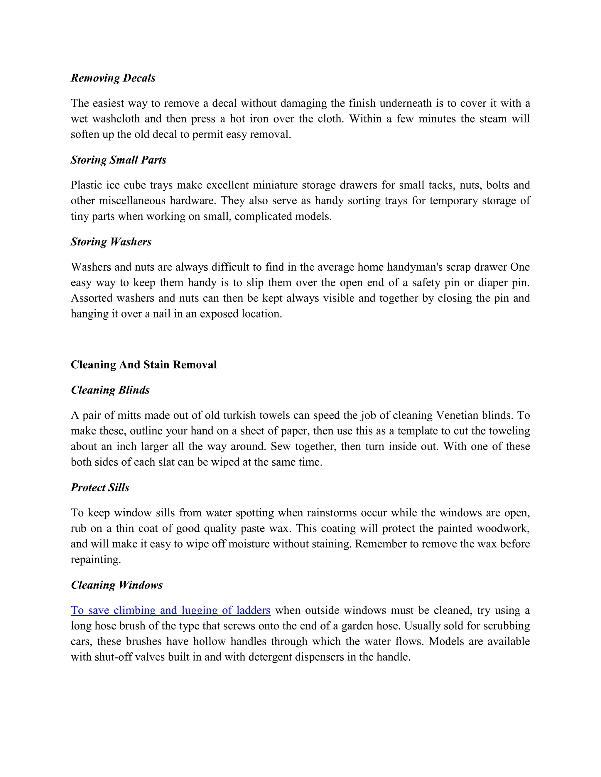 Removing Decals
The easiest way to remove a decal without damaging the finish underneath is to cover it with a
wet washcloth and then press a hot iron over the cloth. Within a few minutes the steam will
soften up the old decal to permit easy removal.
Storing Small Parts
Plastic ice cube trays make excellent miniature storage drawers for small tacks, nuts, bolts and
other miscellaneous hardware. They also serve as handy sorting trays for temporary storage of
tiny parts when working on small, complicated models.
Storing Washers
Washers and nuts are always difficult to find in the average home handyman's scrap drawer One
easy way to keep them handy is to slip them over the open end of a safety pin or diaper pin.
Assorted washers and nuts can then be kept always visible and together by closing the pin and
hanging it over a nail in an exposed location.
Cleaning And Stain Removal
Cleaning Blinds
A pair of mitts made out of old turkish towels can speed the job of cleaning Venetian blinds. To
make these, outline your hand on a sheet of paper, then use this as a template to cut the toweling
about an inch larger all the way around. Sew together, then turn inside out. With one of these
both sides of each slat can be wiped at the same time.
Protect Sills
To keep window sills from water spotting when rainstorms occur while the windows are open,
rub on a thin coat of good quality paste wax. This coating will protect the painted woodwork,
and will make it easy to wipe off moisture without staining. Remember to remove the wax before
repainting.
Cleaning Windows
To save climbing and lugging of ladders when outside windows must be cleaned, try using a
long hose brush of the type that screws onto the end of a garden hose. Usually sold for scrubbing
cars, these brushes have hollow handles through which the water flows. Models are available
with shut-off valves built in and with detergent dispensers in the handle.
 