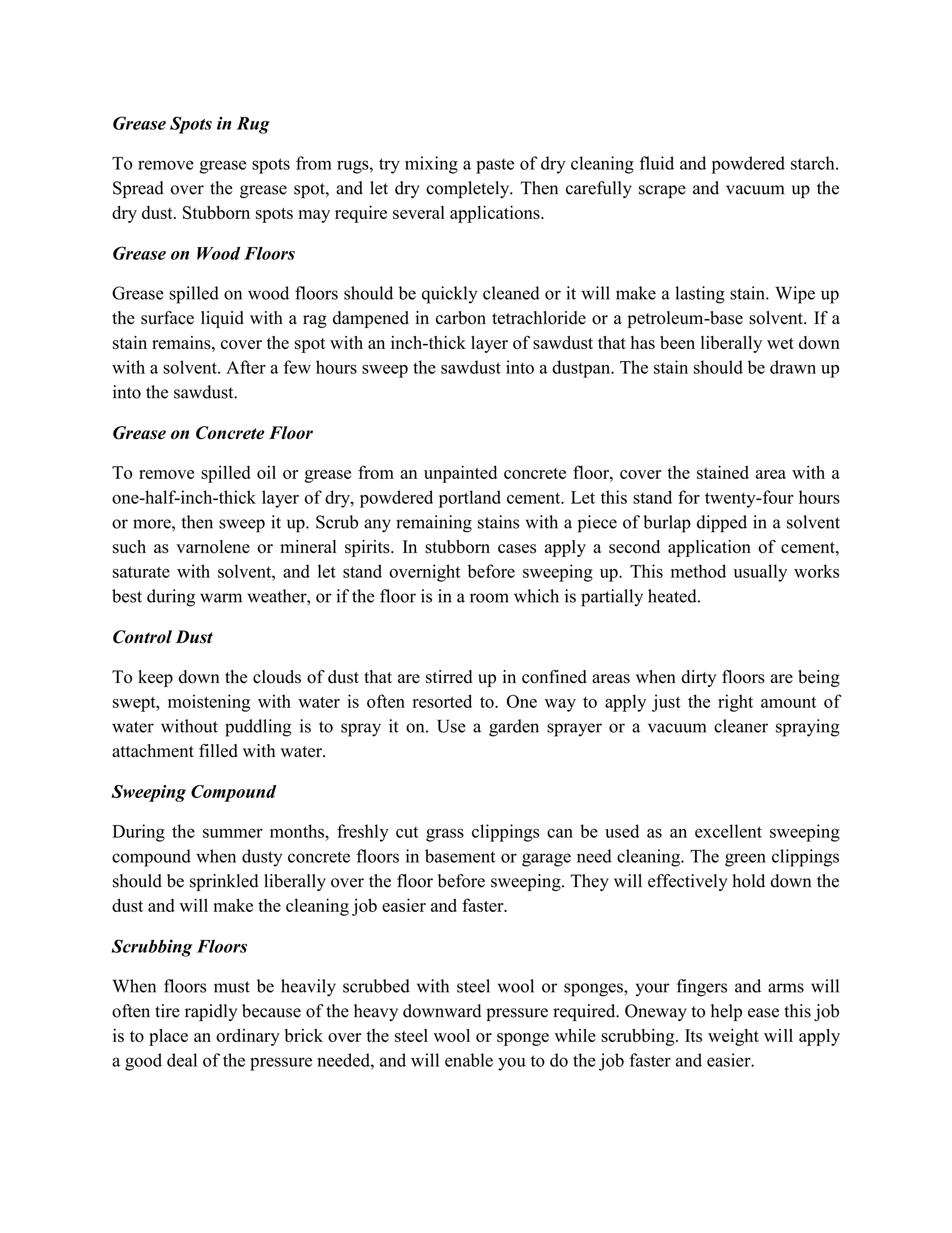 Grease Spots in Rug
To remove grease spots from rugs, try mixing a paste of dry cleaning fluid and powdered starch.
Spread over the grease spot, and let dry completely. Then carefully scrape and vacuum up the
dry dust. Stubborn spots may require several applications.
Grease on Wood Floors
Grease spilled on wood floors should be quickly cleaned or it will make a lasting stain. Wipe up
the surface liquid with a rag dampened in carbon tetrachloride or a petroleum-base solvent. If a
stain remains, cover the spot with an inch-thick layer of sawdust that has been liberally wet down
with a solvent. After a few hours sweep the sawdust into a dustpan. The stain should be drawn up
into the sawdust.
Grease on Concrete Floor
To remove spilled oil or grease from an unpainted concrete floor, cover the stained area with a
one-half-inch-thick layer of dry, powdered portland cement. Let this stand for twenty-four hours
or more, then sweep it up. Scrub any remaining stains with a piece of burlap dipped in a solvent
such as varnolene or mineral spirits. In stubborn cases apply a second application of cement,
saturate with solvent, and let stand overnight before sweeping up. This method usually works
best during warm weather, or if the floor is in a room which is partially heated.
Control Dust
To keep down the clouds of dust that are stirred up in confined areas when dirty floors are being
swept, moistening with water is often resorted to. One way to apply just the right amount of
water without puddling is to spray it on. Use a garden sprayer or a vacuum cleaner spraying
attachment filled with water.
Sweeping Compound
During the summer months, freshly cut grass clippings can be used as an excellent sweeping
compound when dusty concrete floors in basement or garage need cleaning. The green clippings
should be sprinkled liberally over the floor before sweeping. They will effectively hold down the
dust and will make the cleaning job easier and faster.
Scrubbing Floors
When floors must be heavily scrubbed with steel wool or sponges, your fingers and arms will
often tire rapidly because of the heavy downward pressure required. Oneway to help ease this job
is to place an ordinary brick over the steel wool or sponge while scrubbing. Its weight will apply
a good deal of the pressure needed, and will enable you to do the job faster and easier.
 