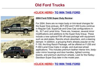 Old Ford Trucks <CLICK HERE>   TO WIN THIS FORD <CLICK HERE>   TO WIN THIS FORD 2004 Ford F250 Super Duty Review : For 2004, there are no major body or trim-level changes for the Super Duty pickups. All F-250 and F-350 trucks continue in Regular Cab, SuperCab and Crew Cab configurations in XL, XLT and Lariat trims. There are, however, several minor modifications and additions to the Super Duty lineup. These include a new optional FX4 off-road package with equipment such as skid plates, Rancho shock absorbers, and a steering damper. In addition, a grouping that's already popular on the F-150, the King Ranch Package, will be offered on F-250 and F-350 Lariat Crew Cabs in single- and dual-rear-wheel applications. This includes premium leather interior trim, body-color mirror housings and door handles, lighted running boards, and premium aluminum wheels. Look for the Harley-Davidson Super Duty later in the model year. 