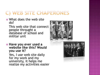 C) Web site chaperonesWhat does the web site do?   This web site that connect people throught a database of school and militar unit Have you ever used a website like this? Would you use it?Yes, I use web site daily for my work and my university, it helps me realize my activities easier