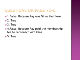 questionson page 72-C.1.False. Because Ray was Gina's first love2. True3. True4.False. BecauseRay paid the membership fee to reconnect with Gina5. True
