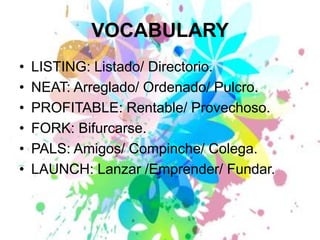 VOCABULARYLISTING: Listado/ Directorio.NEAT: Arreglado/ Ordenado/ Pulcro.PROFITABLE: Rentable/ Provechoso.FORK: Bifurcarse.PALS: Amigos/ Compinche/ Colega.LAUNCH: Lanzar /Emprender/ Fundar.
