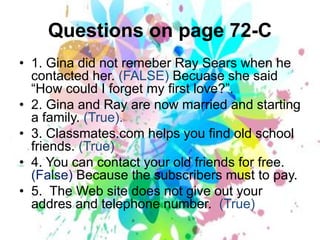 Questionson page 72-C1. Gina didnotremeberRay Sears when he contactedher. (FALSE) Becuaseshesaid “Howcould I forget my firstlove?”.2. Gina and Ray are nowmarried and starting a family. (True).3. Classmates.com helpsyoufindoldschoolfriends. (True)4. You can contactyouroldfriendsfor free. (False) Becausethesubscribersmusttopay.5.  The Web sitedoesnotgiveoutyouraddres and telephonenumber.  (True)