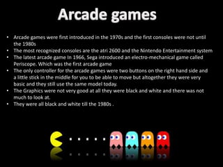 • Arcade games were first introduced in the 1970s and the first consoles were not until
the 1980s
• The most recognized consoles are the atri 2600 and the Nintendo Entertainment system
• The latest arcade game In 1966, Sega introduced an electro-mechanical game called
Periscope. Which was the first arcade game
• The only controller for the arcade games were two buttons on the right hand side and
a little stick in the middle for you to be able to move but altogether they were very
basic and they still use the same model today.
• The Graphics were not very good at all they were black and white and there was not
much to look at.
• They were all black and white till the 1980s .
 