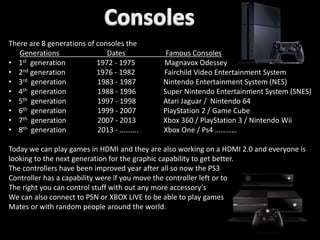 There are 8 generations of consoles the
Generations Dates Famous Consoles
• 1st generation 1972 - 1975 Magnavox Odessey
• 2nd generation 1976 - 1982 Fairchild Video Entertainment System
• 3rd generation 1983 - 1987 Nintendo Entertainment System (NES)
• 4th generation 1988 - 1996 Super Nintendo Entertainment System (SNES)
• 5th generation 1997 - 1998 Atari Jaguar / Nintendo 64
• 6th generation 1999 - 2007 PlayStation 2 / Game Cube
• 7th generation 2007 - 2013 Xbox 360 / PlayStation 3 / Nintendo Wii
• 8th generation 2013 - ………. Xbox One / Ps4 …………
Today we can play games in HDMI and they are also working on a HDMI 2.0 and everyone is
looking to the next generation for the graphic capability to get better.
The controllers have been improved year after all so now the PS3
Controller has a capability were if you move the controller left or to
The right you can control stuff with out any more accessory's
We can also connect to PSN or XBOX LIVE to be able to play games
Mates or with random people around the world.
 