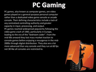 PC games, also known as computer games, are video
games played on a general-purpose personal computer
rather than a dedicated video game console or arcade
console. Their defining characteristics include a lack of
any centralized controlling authority and greater
capacity in input, processing, and output.
PC games reached widespread popularity following the
video game crash of 1983, particularly in Europe,
leading to the era of the "bedroom coder". From the
mid-90s onward they lost mass-market traction to
console games before enjoying a resurgence in the mid-
2000s through digital distribution. They also are a lot
more advanced than any console and they run at 60 fps
not 30 like all consoles are restricted to.
 