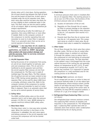 11
Operating Instructions
dicator when unit is shut down. During operation,
the oil level should stay between the high oil level
line and the lowest oil level line. A drain valve is
installed under the air/oil separator tank. Open
drain valve after machine has been shut down for
an hour slightly to drain condensed water in the
tank. This drain valve can also be used to gather
oil for oil analysis. Refer to warranty statement for
analysis requirements.	
Replace lubricating oil after first 600 hours of
operation, then every 4000 hours or more often
if needed. Refer to the computer controls of
the compressor to monitor operating time and
remember to reset to 0 when filter is replaced.
There is an automatic alarm that can be set to
remind operator of service times.
	Use only Polar Air oil, model no.
Oil003. For food manufacturing
applications, use model no. Oil001. Use of any
other product will cause product damage and
void the warranty. Refer to warranty statement
for oil requirements.
11.	Air/Oil Separator Filter	
During the process of air compression from pump,
air and oil are mixed together to lubricate, seal
and cool compressor rotors. This air and oil is
tranferred to air/oil separator tank and then
the air/oil separtor filter removes oil mist from
the compressed air. The filter core is made of
multiple-layer fine glass fibers. The filter reduces
the oil partical size and can lower content to less
than 3 PPM. During normal operation, the air/oil
separator filter can be used for about 4000 hours
or annually, whichever comes first. Refer to the
computer controls of the compressor to monitor
operating time and remember to reset to 0 when
filter is replaced. There is an automatic alarm that
can be set to remind operator of service times.
12.	Safety Valve	
The ASME certified safety valve on the air/oil
separator tank is set to open when the pressure
exceeds 175 PSI (12.1 bar). NEVER attempt to
operate machince without ASME safety valve.
13.	Blow Down Valve	
The blow down valve is a two-way valve normally
open. When the machine is shut down or the
compressor is unloaded, the vent valve opens
and relieves pressure in the air/oil separator tank
to ensure the compressor will not be started
under load.
14.	Check Valve	
A minimum pressure check valve is installed after
the air oil separator filter. The starting pressure is
set at over 43.5 PSI (3 bar). The functions of the
minimum pressure valve are as follows:	
a)	 Acuates oil lubrication of the air end.	
b)	 Regulates air flow through the air separa-
tor filter to prevent damage to the separator
filter element. Air flow begins when pressure
in the air / oil separator tank reaches 43.5
PSI (3 bar).	
c)	 Prevents back flow from the air receiver tank
into the air / oil separator tank. This compo-
nent serves as a built-in check valve. No ad-
ditional check valve is needed for installation.
15.	After Cooler	
The air flows through the check valve then enters
the after cooler. The fan on the air cooled after
cooler radiator draws in ambient air and blows
it through the radiator cores to reduce heat in
the compressed air and lubricating oil exhausted
from the rotary screw pump. The heat absorbed
in the radiator cores is discharged from the screw
cabinet because of the cooling fan and generally
reduces air temperature by 60˚F (15˚C). If ambi-
ent air temperature exceeds 112˚F (45˚C), the
system may overheat. It is important to operate
the compressor in a well ventilated area for the
cooling process to be effective.
16.	Air Storage Tank (optional, not shown)	
The air storage tank can serve as cushion to keep out-
put pressure relatively stable. It can also reduce oper-
ating temperature, remove moisture content, provide
cleaner air and reduce the load of the dryer. A larger
tank also reduces the cycling of the suction valve. As
a guideline, for every CFM the compressor produces, a
minimum of 1.2 gal. of air storage is needed.
17.	Refrigerated Dryer/Coalescing Filter (optional,
not shown)	
The refrigerated dryer removes moisture content.
The coalescing filter removes oil droplets and
impurities in the compressed air. The refrigerated
dyer / coalescing filter operates best with an
automatic drain that removes water condensation
collected during the air drying process.
 
