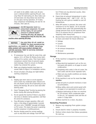 13
Operating Instructions
oil needs to be added, make sure all pres-
sure is relieved before opening fill port. Use
only Polar Air lubricating oil. Also make sure
oil level does not drop below low level line
on site glass during operation. If it does,
stop compressor immediately, let rest for 10
minutes, then add oil.	
Air/Oil Separator tank is a
pressurized component. To avoid
serious injury, be sure system
pressure is relieved before
removing fill plug. Be aware oil
temperature may be very hot. Use
caution when opening fill plug.
	Use only Polar Air oil, model no.
Oil003. For food manufacturing
applications, use model no. Oil001. Use of any
other product will cause product damage and
void the warranty. Refer to warranty statement
for oil requirements.
	
4.	 If compressor has sat idle for some time, add
approx. 0.5 L of Polar Air Rotary Screw lubri-
cating oil to suction valve. Then hand rotate
compressor several times to prevent equip-
ment damage. Check to ensure no foreign
matter has entered the system.	
5.	 Make sure shipping brackets have been re-
moved. Refer to figure 2 in installation section.	
6.	 Ensure all pipes and plugs are tight before
starting compressor.
Start Up	
1.	 Slightly open drain valve on air/oil separator
tank to drain any condensed water. Failure to do
this will shorten service life of lubricating oil and
destroy the bearings. Be sure to close valve after
draining water.	
2.	 Check “Emergency Stop” function by pressing the
button shortly after pressing ON button.	
3.	 Do not operate the machine if there is any abnor-
mal noise or vibration during operation. Call Polar
Air service for assistance.	
4.	 Press ON button to begin operation. After unit
starts, a time delay of approximately 5 seconds
will occur and a “LOADING” message will display
on PLC screen. This means the pump is operating
and the compressor is building pressure.	
5.	 Monitor display panel for normal readings
such as amp draw and voltage. Push OFF but-
ton if there are any abnormal sounds, vibra-
tion or oil leakage.	
6.	 Check that oil exhaust temperature is main-
tained between 160˚ - 180˚ F (70˚ - 95˚ C).
Cooling fan will cycle as needed to cool oil
temperature.	
7.	 After OFF button is pressed, the motor will
continue to run for approx. 10-15 seconds
and blow down valve will automatically dis-
charge pressure from air/oil separator tank.
This is to prevent the air compressor from
stopping under heavy-load.	
8.	 Record these instrument readings on a regu-
lar basis and retain for future reference:
• Voltage
• Current
• Air pressure
• Air exhaust temperature
• Oil level
• Maintenance parameter
Storage	
1.	 If the machine is stopped for over three
weeks:		
a)	 Wrap electrical equipment such as the con-
trol panel with plastic or oil paper to avoid
condensation.		
b)	 Completely drain water in the oil cooler, the
back cooler and the oil/air separator tank.		
c)	 Make sure any unsafe conditions are clearly
stated or repaired.	
2.	 If the machine is not run for more than two
months:		
a)	 Seal all ports to prevent moisture or dust
accummulation.		
b)	Wrap safety valve and control panel with
oil paper or an equivalent to avoid rust.		
c)	 Replace lubricating oil then run machine
for 30 minutes. Drain condensed water
in the oil / air separator tank and the oil
cooler 2-3 days later.		
d)	Move machine to a clean, dry place.
Restarting Procedure	
1.	 Remove any wrappings from system compo-
nents.	
2.	 Ensure electric motor is properly insulated.	
3.	 Perform initial checks then follow procedures
for start up.
 
