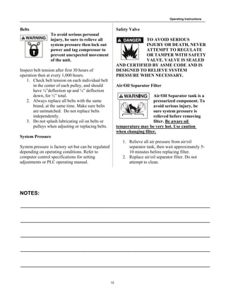 Operating Instructions
15
Belts
To avoid serious personal
injury, be sure to relieve all
system pressure then lock out
power and tag compressor to
prevent unexpected movement
of the unit.
Inspect belt tension after first 30 hours of
operation then at every 1,000 hours.
1. Check belt tension on each individual belt
in the center of each pulley, and should
have ¼”deflection up and ¼” deflection
down, for ½” total.
2. Always replace all belts with the same
brand, at the same time. Make sure belts
are unimatched. Do not replace belts
independently.
3. Do not splash lubricating oil on belts or
pulleys when adjusting or replacing belts.
System Pressure
System pressure is factory set but can be regulated
depending on operating conditions. Refer to
computer control specifications for setting
adjustments or PLC operating manual.
NOTES:
Safety Valve
TO AVOID SERIOUS
INJURY OR DEATH, NEVER
ATTEMPT TO REGULATE
OR TAMPER WITH SAFETY
VALVE. VALVE IS SEALED
AND CERTIFIED BY ASME CODE AND IS
DESIGNED TO RELIEVE SYSTEM
PRESSURE WHEN NECESSARY.
Air/Oil Separator Filter
Air/Oil Separator tank is a
pressurized component. To
avoid serious injury, be
sure system pressure is
relieved before removing
filter. Be aware oil
temperature may be very hot. Use caution
when changing filter.
1. Relieve all air pressure from air/oil
separator tank, then wait approximately 5-
10 minutes before replacing filter.
2. Replace air/oil separator filter. Do not
attempt to clean.
 