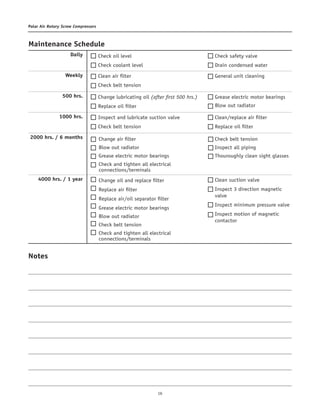 16
Polar Air Rotary Screw Compressors
Maintenance Schedule	
Daily	
Weekly	
500 hrs.	
1000 hrs.
	2000 hrs. / 6 months	
4000 hrs. / 1 year
Check oil level
Check coolant level
Clean air filter
Check belt tension
Change lubricating oil (after first 500 hrs.)
Replace oil filter
Inspect and lubricate suction valve
Check belt tension
Change air filter
Blow out radiator
Grease electric motor bearings
Check and tighten all electrical
connections/terminals
Change oil and replace filter
Replace air filter
Replace air/oil separator filter
Grease electric motor bearings
Blow out radiator
Check belt tension
Check and tighten all electrical
connections/terminals
Check safety valve
Drain condensed water
General unit cleaning
Clean/replace air filter
Replace oil filter
Check belt tension
Inspect all piping
Thouroughly clean sight glasses
Clean suction valve
Inspect 3 direction magnetic
valve
Inspect minimum pressure valve
Inspect motion of magnetic
contactor
Grease electric motor bearings
Blow out radiator
Notes
 