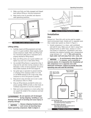5
Operating Instructions	
3.	 Make sure forks are fully engaged and tipped
back before lifting or moving compressor.	
4.	 Keep load as low as possible and observe
safe operating practices.
Lifting Safety	
1.	 Carefully inspect all lifting equipment and make
sure it is in good condition. Rated capacity should
exceed compressor weight. Make sure lifting hook
has a functional safety latch or equivalent and is
properly attached to lifting feature.	
2.	 Make sure lifting points are in good condition and
tighten any loose nuts or bolts before lifting.	
3.	 Use provided lifting feature or appropriate sling. A
sling must be used when moving compressor with a
helicopter or other air-borne equipment. Be sure to
follow OSHA standards 29 CFR 1910 Subpart N.	
4.	 Use guide ropes or equivalent to prevent twisting
or swinging of the compressor while it is in the
air and NEVER attempt to lift in high winds. Keep
compressor as low to the ground as possible.	
5.	 Keep persons away and make sure no one is under
the compressor while it is lifted.		
6.	 Only use lifting features provided for entire com-
pressor package. NEVER use bolts or other hooks on
invididual components to move the compressor.	
7.	 Make sure to put compressor on a level surface that
can support the weight of the compressor and load-
ing equipment.	
Do not operate unit if damaged
during shipping, handling or use.
Damage may result in bursting and cause injury or
property damage.	
Remove shipping brackets from
each corner of mounting base
before operating compressor. Refer to figure 2.
Installation
Area
Exhaust air from this unit can be used to supple-
ment environment heat. Install unit in separate room
then create duct system as shown in figure 3.
1.	 Install compressor in a clean, well ventilated
and well lit area. Make sure air inlet is away from
exhaust fumes or other toxic, noxious or corro-
sive fumes or substances. Installation area must
maintain low relative humidity and a temperature
range between 35˚ - 110˚ F. This unit must be
kept under roof and away from rain, snow, etc.	
In environments where fine dust
is common, such as granite or
concrete plants, it is imperative the installation of
this compressor is in a separate area with
dedicated ventilation. Failure to provide dust free
operating area will void the warranty.
Figure 1: Use Lumber to Protect Compressor
Lumber
Figure 2: Remove Shipping Brackets
Compressor Enclosure
Mounting Base
Shipping Bracket
(Remove 4)
Figure 3: Utilize Exhaust Heat
Rotary Screw
Compressor
Cabinet
Fresh Air
Inlet
(Keep
Open)
Vent To Outside
(Open/Close)Vent To Shop
(Open/Close)
For Cold Weather Use:	
Open shop vent and close outside vent to
use exhaust heat from compressor.
For Warm Weather Operation:	
Close shop vent and open outside vent to
divert exhaust heat outdoors.
 