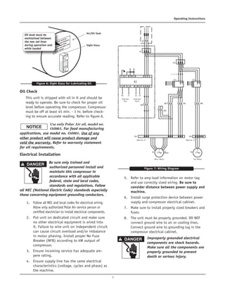 7
Operating Instructions
Oil Check
This unit is shipped with oil in it and should be
ready to operate. Be sure to check for proper oil
level before operating the compressor. Compressor
must be off at least 45 min. - 1 hr. before check-
ing to ensure accurate reading. Refer to figure 6.	
Use only Polar Air oil, model no.
Oil003. For food manufacturing
applications, use model no. Oil001. Use of any
other product will cause product damage and
void the warranty. Refer to warranty statement
for oil requirements.
Electrical Installation	
Be sure only trained and
authorized personnel install and
maintain this compressor in
accordance with all applicable
federal, state and local codes,
standards and regulations. Follow
all NEC (National Electric Code) standards especially
those concerning equipment grounding conductors.	
1.	 Follow all NEC and local codes for electrical wiring.
Allow only authorized Polar Air service person or
certified electrician to install electrical components.	
2.	 Put unit on dedicated circuit and make sure
no other electrical equipment is wired into
it. Failure to wire unit on independent circuit
can cause circuit overload and/or imbalance
in motor phasing. Install proper No Fuse
Breaker (NFB) according to kW output of
compressor.	
3.	 Ensure incoming service has adequate am-
pere rating.	
4.	 Ensure supply line has the same electrical
characteristics (voltage, cycles and phase) as
the machine.
	
5.	 Refer to amp load information on motor tag
and use correctly sized wiring. Be sure to
consider distance between power supply and
machine.	
6.	 Install surge protection device between power
supply and compressor electrical cabinet.	
7.	 Make sure to install properly sized breakers and
fuses.	
8.	 The unit must be properly grounded. DO NOT
connect ground wire to air or cooling lines.
Connect ground wire to grounding lug in the
compressor electrical cabinet.	
Improperly grounded electrical
components are shock hazards.
Make sure all the components are
properly grounded to prevent
death or serious injury.		
Figure 6: Sight Glass for Lubricating Oil
Oil level must be
maintained between
the two red lines
during operation and
while loaded
Air/Oil Tank
Sight Glass
Figure 7: Wiring Diagram
A1
KM5
KM3
M1 PE
M
3
KM2 KM1 KM4
40
Inverter
Run
Main Motor
TB3
(Notice 2)
TB4
(Notice 2)
Inverter
Fault
37 22 14
PE E R
L1 L2 L3
S TCOM AI2
+24V LI1 U V WRIA RIC
L1
L1 L2 L3
L2 L3
B C
CT1
TB1
TB
QF
a
b
c
o
B C
CT2
a
b
c
o
M2
M
3
Fan Motor
 