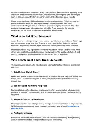 remains one of the most trusted and widely used platforms. Because of this popularity, some
individuals and businesses look for older Gmail accounts, believing they offer advantages
such as a longer account history, greater credibility, and established usage records.
However, purchasing an old Gmail account is not a simple decision. While there may be
perceived benefits, there are also important risks, security concerns, and policy
considerations that buyers should understand before making any investment. This article
explores the advantages often associated with older Gmail accounts, the potential
drawbacks, and the smart factors to consider before acquiring one.
What Is an Old Gmail Account?
An old Gmail account is generally defined as an account that was created several years ago
and has remained active over time. The age of an account is often viewed as valuable
because it may indicate a longer digital history and a more established online presence.
Older accounts can vary significantly. Some may have been actively used for years, while
others were created long ago but remained mostly inactive. The quality, activity level, and
security history of an account are often more important than its age alone.
Why People Seek Older Gmail Accounts
There are several reasons why individuals and organizations show interest in older Gmail
accounts.
1. Established Digital History
Many users believe older accounts appear more trustworthy because they have existed for a
longer period. An account with years of history may seem more legitimate than a newly
created one.
2. Business and Marketing Purposes
Some marketers prefer established email accounts when communicating with customers,
partners, or vendors. They believe an older account may inspire greater confidence among
recipients.
3. Account Recovery Advantages
Older accounts often have a longer history of usage, recovery information, and login records.
While this does not guarantee easier recovery, some users view account longevity as a
positive factor.
4. Professional Image
Businesses sometimes prefer email accounts that demonstrate longevity. A long-standing
account can contribute to a perception of stability and consistency.
 