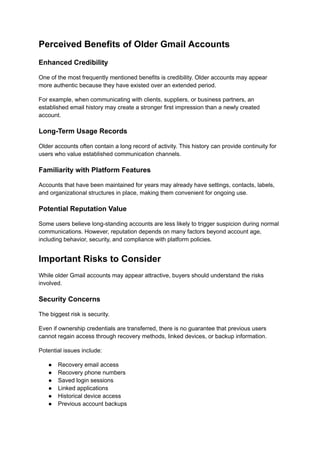 Perceived Benefits of Older Gmail Accounts
Enhanced Credibility
One of the most frequently mentioned benefits is credibility. Older accounts may appear
more authentic because they have existed over an extended period.
For example, when communicating with clients, suppliers, or business partners, an
established email history may create a stronger first impression than a newly created
account.
Long-Term Usage Records
Older accounts often contain a long record of activity. This history can provide continuity for
users who value established communication channels.
Familiarity with Platform Features
Accounts that have been maintained for years may already have settings, contacts, labels,
and organizational structures in place, making them convenient for ongoing use.
Potential Reputation Value
Some users believe long-standing accounts are less likely to trigger suspicion during normal
communications. However, reputation depends on many factors beyond account age,
including behavior, security, and compliance with platform policies.
Important Risks to Consider
While older Gmail accounts may appear attractive, buyers should understand the risks
involved.
Security Concerns
The biggest risk is security.
Even if ownership credentials are transferred, there is no guarantee that previous users
cannot regain access through recovery methods, linked devices, or backup information.
Potential issues include:
●​ Recovery email access
●​ Recovery phone numbers
●​ Saved login sessions
●​ Linked applications
●​ Historical device access
●​ Previous account backups
 