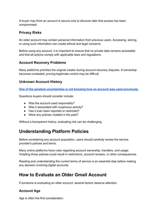 A buyer may think an account is secure only to discover later that access has been
compromised.
Privacy Risks
An older account may contain personal information from previous users. Accessing, storing,
or using such information can create ethical and legal concerns.
Before using any account, it is important to ensure that no private data remains accessible
and that all actions comply with applicable laws and regulations.
Account Recovery Problems
Many platforms prioritize the original creator during account recovery disputes. If ownership
becomes contested, proving legitimate control may be difficult.
Unknown Account History
One of the greatest uncertainties is not knowing how an account was used previously.
Questions buyers should consider include:
●​ Was the account used responsibly?
●​ Was it associated with suspicious activity?
●​ Has it ever been reported or restricted?
●​ Were any policies violated in the past?
Without a transparent history, evaluating risk can be challenging.
Understanding Platform Policies
Before considering any account acquisition, users should carefully review the service
provider's policies and terms.
Many online platforms have rules regarding account ownership, transfers, and usage.
Violating those policies could result in restrictions, account reviews, or other consequences.
Reading and understanding the current terms of service is an essential step before making
any decision involving digital accounts.
How to Evaluate an Older Gmail Account
If someone is evaluating an older account, several factors deserve attention.
Account Age
Age is often the first consideration.
 