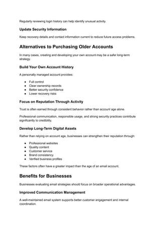 Regularly reviewing login history can help identify unusual activity.
Update Security Information
Keep recovery details and contact information current to reduce future access problems.
Alternatives to Purchasing Older Accounts
In many cases, creating and developing your own account may be a safer long-term
strategy.
Build Your Own Account History
A personally managed account provides:
●​ Full control
●​ Clear ownership records
●​ Better security confidence
●​ Lower recovery risks
Focus on Reputation Through Activity
Trust is often earned through consistent behavior rather than account age alone.
Professional communication, responsible usage, and strong security practices contribute
significantly to credibility.
Develop Long-Term Digital Assets
Rather than relying on account age, businesses can strengthen their reputation through:
●​ Professional websites
●​ Quality content
●​ Customer service
●​ Brand consistency
●​ Verified business profiles
These factors often have a greater impact than the age of an email account.
Benefits for Businesses
Businesses evaluating email strategies should focus on broader operational advantages.
Improved Communication Management
A well-maintained email system supports better customer engagement and internal
coordination.
 