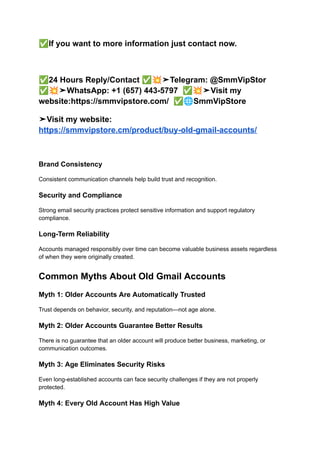 ✅If you want to more information just contact now.
✅24 Hours Reply/Contact ✅💥➤Telegram: @SmmVipStor
✅💥➤WhatsApp: +1 (657) 443-5797 ✅💥➤Visit my
website:https://smmvipstore.com/ ✅🌐SmmVipStore
➤Visit my website:
https://smmvipstore.cm/product/buy-old-gmail-accounts/
Brand Consistency
Consistent communication channels help build trust and recognition.
Security and Compliance
Strong email security practices protect sensitive information and support regulatory
compliance.
Long-Term Reliability
Accounts managed responsibly over time can become valuable business assets regardless
of when they were originally created.
Common Myths About Old Gmail Accounts
Myth 1: Older Accounts Are Automatically Trusted
Trust depends on behavior, security, and reputation—not age alone.
Myth 2: Older Accounts Guarantee Better Results
There is no guarantee that an older account will produce better business, marketing, or
communication outcomes.
Myth 3: Age Eliminates Security Risks
Even long-established accounts can face security challenges if they are not properly
protected.
Myth 4: Every Old Account Has High Value
 