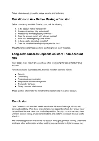 Actual value depends on quality, history, security, and legitimacy.
Questions to Ask Before Making a Decision
Before considering any older Gmail account, ask the following:
1.​ Is the account history transparent?
2.​ Are security settings fully understood?
3.​ Are recovery methods properly controlled?
4.​ Does the account comply with relevant policies?
5.​ What risks exist regarding future access?
6.​ Is there a safer alternative available?
7.​ Does the perceived benefit justify the potential risk?
Thoughtful answers to these questions can help prevent costly mistakes.
Long-Term Success Depends on More Than Account
Age
Many people focus heavily on account age while overlooking the factors that truly drive
success.
For individuals and businesses alike, the most important elements include:
●​ Security
●​ Consistency
●​ Professional communication
●​ Responsible account management
●​ Trustworthy behavior
●​ Strong customer relationships
These qualities often matter far more than the creation date of an email account.
Conclusion
Older Gmail accounts are often viewed as valuable because of their age, history, and
perceived credibility. While these characteristics may appear beneficial, they should never
be considered the sole basis for a purchasing decision. Security concerns, recovery risks,
unknown account history, privacy considerations, and platform policies all deserve careful
attention.
The smartest approach is to evaluate any account thoroughly, prioritize security, understand
applicable rules, and consider whether building your own long-term digital presence may
 