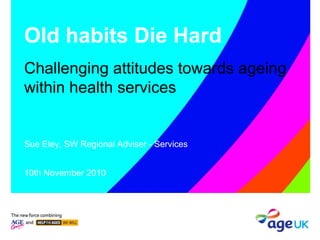Old habits Die Hard
Challenging attitudes towards ageing
within health services
Sue Eley, SW Regional Adviser - Services
10th November 2010
 
