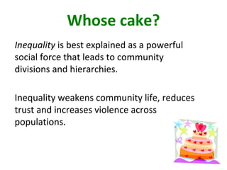 Whose cake?
Inequality is best explained as a powerful
social force that leads to community
divisions and hierarchies.
Inequality weakens community life, reduces
trust and increases violence across
populations.
 