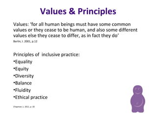 Values & Principles
Values: ‘for all human beings must have some common
values or they cease to be human, and also some different
values else they cease to differ, as in fact they do’
Berlin, I. 2001, p.12
Principles of inclusive practice:
•Equality
•Equity
•Diversity
•Balance
•Fluidity
•Ethical practice
Chapman, L. 2011, p. 20
 