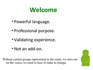 Welcome
•Powerful language.
•Professional purpose.
•Validating experience.
•Not an add-on.
Without certain groups represented in the room, we miss out
on the voices we need to hear in order to change.
 