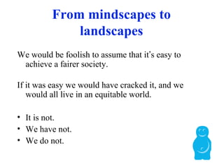 From mindscapes to
landscapes
We would be foolish to assume that it’s easy to
achieve a fairer society.
If it was easy we would have cracked it, and we
would all live in an equitable world.
• It is not.
• We have not.
• We do not.
 
