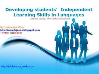 Developing students’ Independent
       Learning Skills in Languages
                        Isabelle Jones, The Radclyffe School


My Languages Blog
http://isabellejones.blogspot.com
Twitter: @icpjones




http://mfloldham.pbworks.com
                               Free Powerpoint Templates
                                                               Page 1
 