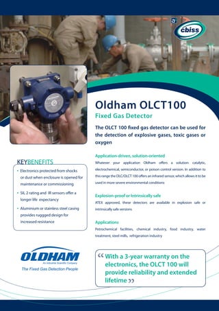 Oldham OLCT100
Fixed Gas Detector

The OLCT 100 fixed gas detector can be used for
the detection of explosive gases, toxic gases or
oxygen
Application-driven, solution-oriented

KEYBENEFITS
•

Electronics protected from shocks

Whatever your application Oldham offers a solution: catalytic,
electrochemical, semiconductor, or poison control version. In addition to

	

or dust when enclosure is opened for 	
maintenance or commissioning

used in more severe environmental conditions

SIL 2 rating and IR sensors offer a 	

	

longer life expectancy

•

Aluminium or stainless steel casing

Explosion-proof or Intrinsically safe
ATEX approved, these detectors are available in explosion safe or

	

intrinsically safe versions

provides ruggged design for
increased resistance

Applications
Petrochemical facilities, chemical industry, food industry, water
treatment, steel mills, refrigeration industry

“

With a 3-year warranty on the
electronics, the OLCT 100 will
provide reliability and extended
lifetime

“

•

this range the OLC/OLCT 100 offers an infrared sensor, which allows it to be

 