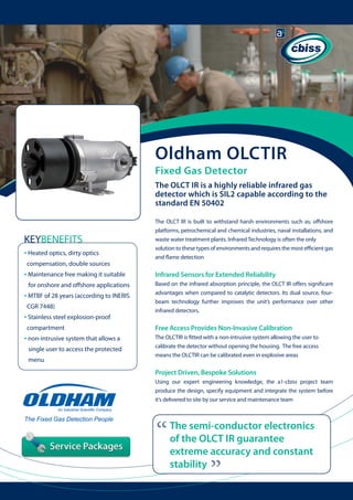 Oldham OLCTIR
Fixed Gas Detector

The OLCT IR is a highly reliable infrared gas
detector which is SIL2 capable according to the
standard EN 50402
The OLCT IR is built to withstand harsh environments such as; offshore
platforms, petrochemical and chemical industries, naval installations, and
waste water treatment plants. Infrared Technology is often the only
solution to these types of environments and requires the most efficient gas
and flame detection

KEYBENEFITS
• Heated optics, dirty optics
compensation, double sources
		

Based on the infrared absorption principle, the OLCT IR offers significant
advantages when compared to catalytic detectors. Its dual source, fourbeam technology further improves the unit’s performance over other
infrared detectors.

for onshore and offshore applications

• MTBF of 28 years (according to INERIS 	
CGR 7448)

• Stainless steel explosion-proof

Free Access Provides Non-Invasive Calibration

compartment

• non-intrusive system that allows a
single user to access the protected 	
menu

Infrared Sensors for Extended Reliability

	

The OLCTIR is fitted with a non-intrusive system allowing the user to
calibrate the detector without opening the housing. The free access
means the OLCTIR can be calibrated even in explosive areas

Project Driven, Bespoke Solutions
Using our expert engineering knowledge, the a1-cbiss project team
produce the design, specify equipment and integrate the system before
it’s delivered to site by our service and maintenance team

“

The semi-conductor electronics
of the OLCT IR guarantee
extreme accuracy and constant
stability

“

• Maintenance free making it suitable

 