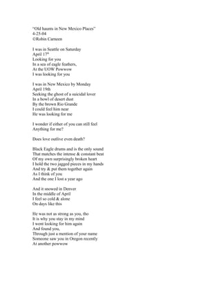 “Old haunts in New Mexico Places”
4-25-04
©Robin Carneen

I was in Seattle on Saturday
April 17th
Looking for you
In a sea of eagle feathers,
At the UOW Powwow
I was looking for you

I was in New Mexico by Monday
April 19th
Seeking the ghost of a suicidal lover
In a bowl of desert dust
By the brown Rio Grande
I could feel him near
He was looking for me

I wonder if either of you can still feel
Anything for me?

Does love outlive even death?

Black Eagle drums and is the only sound
That matches the intense & constant beat
Of my own surprisingly broken heart
I hold the two jagged pieces in my hands
And try & put them together again
As I think of you
And the one I lost a year ago

And it snowed in Denver
In the middle of April
I feel so cold & alone
On days like this

He was not as strong as you, tho
It is why you stay in my mind
I went looking for him again
And found you,
Through just a mention of your name
Someone saw you in Oregon recently
At another powwow
 