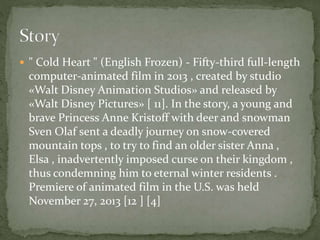  " Cold Heart " (English Frozen) - Fifty-third full-length
computer-animated film in 2013 , created by studio
«Walt Disney Animation Studios» and released by
«Walt Disney Pictures» [ 11]. In the story, a young and
brave Princess Anne Kristoff with deer and snowman
Sven Olaf sent a deadly journey on snow-covered
mountain tops , to try to find an older sister Anna ,
Elsa , inadvertently imposed curse on their kingdom ,
thus condemning him to eternal winter residents .
Premiere of animated film in the U.S. was held
November 27, 2013 [12 ] [4]
 