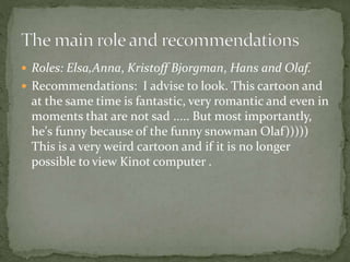  Roles: Elsa,Anna, Kristoff Bjorgman, Hans and Olaf.
 Recommendations: I advise to look. This cartoon and
at the same time is fantastic, very romantic and even in
moments that are not sad ..... But most importantly,
he's funny because of the funny snowman Olaf)))))
This is a very weird cartoon and if it is no longer
possible to view Kinot computer .
 