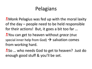 Pelagians
Monk Pelagius was fed up with the moral laxity
of the day – people need to be held responsible
for their actions! But, it goes a bit too far …
You can get to heaven without grace (that
special inner help from God)  salvation comes
from working hard.
So … who needs God to get to heaven? Just do
enough good stuff & you’ll be set.
 