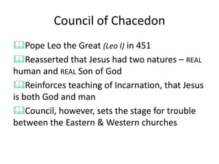 Council of Chacedon
Pope Leo the Great (Leo I) in 451
Reasserted that Jesus had two natures – REAL
human and REAL Son of God
Reinforces teaching of Incarnation, that Jesus
is both God and man
Council, however, sets the stage for trouble
between the Eastern & Western churches
 