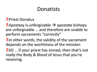 Donatists
Priest Donatus
Apostasy is unforgivable  apostate bishops
are unforgivable … and therefore are unable to
perform sacraments “correctly”
In other words, the validity of the sacrament
depends on the worthiness of the minister.
SO … if your priest has sinned, then that’s not
really the Body & Blood of Jesus that you’re
receiving.
 