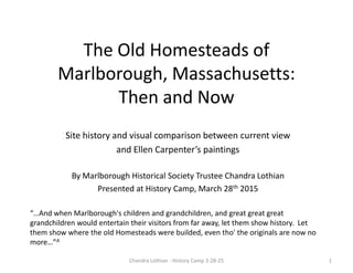 Researching the Old Homesteads
of Marlborough, Massachusetts
Site history and visual comparison between current view
and Ellen Carpenter’s paintings
By Marlborough Historical Society Trustee Chandra Lothian
Presented at History Camp, March 28th 2015
1Chandra Lothian - History Camp 3-28-25
“…And when Marlborough's children and grandchildren, and great great great
grandchildren would entertain their visitors from far away, let them show history. Let
them show where the old Homesteads were builded, even tho' the originals are now no
more…”A
 