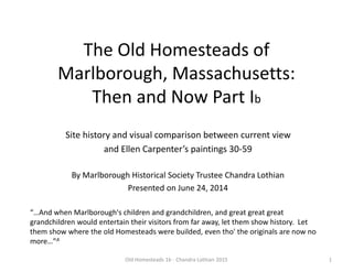 The Old Homesteads of
Marlborough, Massachusetts:
Then and Now Part Ib
Site history and visual comparison between current view
and Ellen Carpenter’s paintings 30-59
By Marlborough Historical Society Trustee Chandra Lothian
Presented on June 24, 2014
1Old Homesteads 1b - Chandra Lothian 2015
“…And when Marlborough's children and grandchildren, and great great great
grandchildren would entertain their visitors from far away, let them show history. Let
them show where the old Homesteads were builded, even tho' the originals are now no
more…”A
 