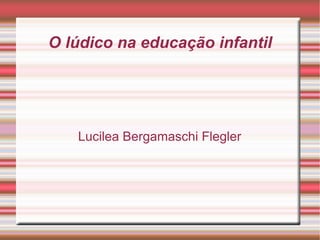 O lúdico na educação infantil Lucilea Bergamaschi Flegler 