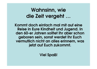 Wahnsinn, wie
      die Zeit vergeht …
Kommt doch einfach mal mit auf eine
  Reise in Eure Kindheit und Jugend. In
den 60-er Jahren solltet Ihr aber schon
   geboren sein, sonst werdet Ihr Euch
 vermutlich nicht an alles erinnern, was
         jetzt auf Euch zukommt.

              Viel Spaß!
 