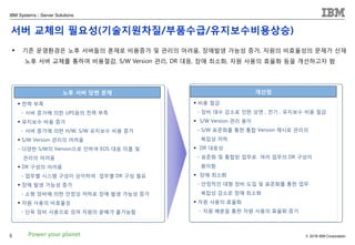 © 2018 IBM Corporation
IBM Systems - Server Solutions
5 Power your planet
▪ 전력 부족
- 서버 증가에 의한 UPS등의 전력 부족
▪ 유지보수 비용 증가
- 서버 증가에 의한 H/W, S/W 유지보수 비용 증가
▪ S/W Version 관리의 어려움
- 다양한 S/W의 Version으로 인하여 EOS 대응 미흡 및
관리의 어려움
▪ DR 구성의 어려움
- 업무별 시스템 구성이 상이하여 업무별 DR 구성 필요
▪ 장애 발생 가능성 증가
- 소형 장비에 의한 안정성 저하로 장애 발생 가능성 증가
▪ 자원 사용의 비효율성
- 단독 장비 사용으로 잉여 자원의 분배가 불가능함
노후 서버 당면 문제 개선점
▪ 비용 절감
- 장비 대수 감소로 인한 상면 , 전기 , 유지보수 비용 절감
▪ S/W Version 관리 용이
- S/W 표준화를 통한 통합 Version 제시로 관리의
복잡성 저하
▪ DR 대응성
- 표준화 및 통합된 업무로 여러 업무의 DR 구성이
용이함
▪ 장애 최소화
- 안정적인 대형 장비 도입 및 표준화를 통한 업무
복잡성 감소로 장애 최소화
▪ 자원 사용의 효율화
- 자원 배분을 통한 자원 사용의 효율화 증가
▪ 기존 운영환경은 노후 서버들의 혼재로 비용증가 및 관리의 어려움, 장애발생 가능성 증가, 자원의 비효율성의 문제가 산재
노후 서버 교체를 통하여 비용절감, S/W Version 관리, DR 대응, 장애 최소화, 자원 사용의 효율화 등을 개선하고자 함
서버 교체의 필요성(기술지원차질/부품수급/유지보수비용상승)
 