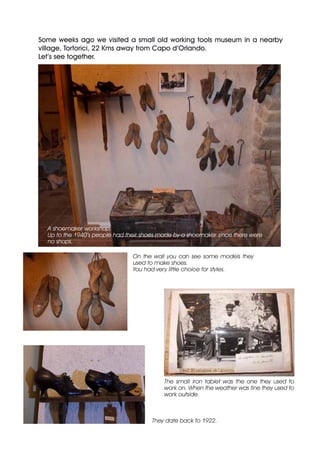 Some weeks ago we visited a small old working tools museum in a nearby
village, Tortorici, 22 Kms away from Capo d’Orlando.
Let’s see together.
A shoemaker workshop.
Up to the 1940’s people had their shoes made by a shoemaker since there were
no shops.
On the wall you can see some models they
used to make shoes.
You had very little choice for styles.
They date back to 1922.
Some weeks ago we visited a small old working tools museum in a nearby
village, Tortorici, 22 Kms away from Capo d’Orlando.
Let’s see together.
The small iron tablet was the one they used to
work on. When the weather was fine they used to
work outside.
 