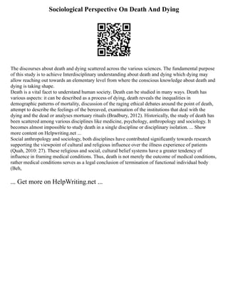 Sociological Perspective On Death And Dying
The discourses about death and dying scattered across the various sciences. The fundamental purpose
of this study is to achieve Interdisciplinary understanding about death and dying which dying may
allow reaching out towards an elementary level from where the conscious knowledge about death and
dying is taking shape.
Death is a vital facet to understand human society. Death can be studied in many ways. Death has
various aspects: it can be described as a process of dying, death reveals the inequalities in
demographic patterns of mortality, discussion of the raging ethical debates around the point of death,
attempt to describe the feelings of the bereaved, examination of the institutions that deal with the
dying and the dead or analyses mortuary rituals (Bradbury, 2012). Historically, the study of death has
been scattered among various disciplines like medicine, psychology, anthropology and sociology. It
becomes almost impossible to study death in a single discipline or disciplinary isolation. ... Show
more content on Helpwriting.net ...
Social anthropology and sociology, both disciplines have contributed significantly towards research
supporting the viewpoint of cultural and religious influence over the illness experience of patients
(Quah, 2010: 27). These religious and social, cultural belief systems have a greater tendency of
influence in framing medical conditions. Thus, death is not merely the outcome of medical conditions,
rather medical conditions serves as a legal conclusion of termination of functional individual body
(Beh,
... Get more on HelpWriting.net ...
 