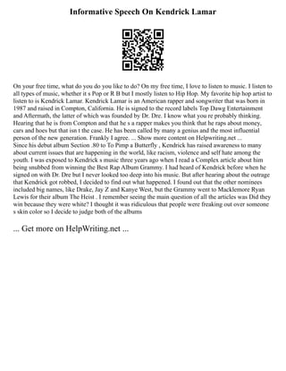 Informative Speech On Kendrick Lamar
On your free time, what do you do you like to do? On my free time, I love to listen to music. I listen to
all types of music, whether it s Pop or R B but I mostly listen to Hip Hop. My favorite hip hop artist to
listen to is Kendrick Lamar. Kendrick Lamar is an American rapper and songwriter that was born in
1987 and raised in Compton, California. He is signed to the record labels Top Dawg Entertainment
and Aftermath, the latter of which was founded by Dr. Dre. I know what you re probably thinking.
Hearing that he is from Compton and that he s a rapper makes you think that he raps about money,
cars and hoes but that isn t the case. He has been called by many a genius and the most influential
person of the new generation. Frankly I agree. ... Show more content on Helpwriting.net ...
Since his debut album Section .80 to To Pimp a Butterfly , Kendrick has raised awareness to many
about current issues that are happening in the world, like racism, violence and self hate among the
youth. I was exposed to Kendrick s music three years ago when I read a Complex article about him
being snubbed from winning the Best Rap Album Grammy. I had heard of Kendrick before when he
signed on with Dr. Dre but I never looked too deep into his music. But after hearing about the outrage
that Kendrick got robbed, I decided to find out what happened. I found out that the other nominees
included big names, like Drake, Jay Z and Kanye West, but the Grammy went to Macklemore Ryan
Lewis for their album The Heist . I remember seeing the main question of all the articles was Did they
win because they were white? I thought it was ridiculous that people were freaking out over someone
s skin color so I decide to judge both of the albums
... Get more on HelpWriting.net ...
 