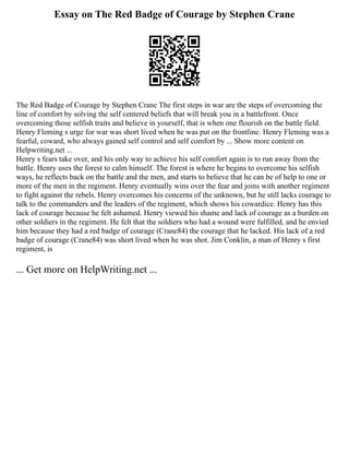 Essay on The Red Badge of Courage by Stephen Crane
The Red Badge of Courage by Stephen Crane The first steps in war are the steps of overcoming the
line of comfort by solving the self centered beliefs that will break you in a battlefront. Once
overcoming those selfish traits and believe in yourself, that is when one flourish on the battle field.
Henry Fleming s urge for war was short lived when he was put on the frontline. Henry Fleming was a
fearful, coward, who always gained self control and self comfort by ... Show more content on
Helpwriting.net ...
Henry s fears take over, and his only way to achieve his self comfort again is to run away from the
battle. Henry uses the forest to calm himself. The forest is where he begins to overcome his selfish
ways, he reflects back on the battle and the men, and starts to believe that he can be of help to one or
more of the men in the regiment. Henry eventually wins over the fear and joins with another regiment
to fight against the rebels. Henry overcomes his concerns of the unknown, but he still lacks courage to
talk to the commanders and the leaders of the regiment, which shows his cowardice. Henry has this
lack of courage because he felt ashamed. Henry viewed his shame and lack of courage as a burden on
other soldiers in the regiment. He felt that the soldiers who had a wound were fulfilled, and he envied
him because they had a red badge of courage (Crane84) the courage that he lacked. His lack of a red
badge of courage (Crane84) was short lived when he was shot. Jim Conklin, a man of Henry s first
regiment, is
... Get more on HelpWriting.net ...
 