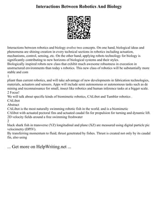 Interactions Between Robotics And Biology
Interactions between robotics and biology evolve two concepts. On one hand, biological ideas and
phenomena are shining creation in every technical sections in robotics including actuation,
mechanisms, control, sensing, etc. On the other hand, applying robots technology for biology is
significantly contributing to new horizons of biological systems and their styles.
Biologically inspired robots new class that exhibit much awesome robustness in execution in
unstructured environments than today s robotics. This new class of robotics will be substantially more
stable and com
1
pliant than current robotics, and will take advantage of new developments in fabrication technologies,
materials, actuators and sensors. Apps will include semi autonomous or autonomous tasks such as de
mining and reconnaissance for small, insect like robotics and human inference tasks at a bigger scale.
2 Focus!
We will talk about specific kinds of biomimetic robotics, CALibot and Tumbler robotics .
CALibot
Abstract
CALibot is the most naturally swimming robotic fish in the world. and is a biomimetic
CAlibot with actuated pectoral fins and actuated caudal fin for propulsion for turning and dynamic lift.
2D velocity fields around a free swimming freshwater
2
black shark fish in transverse (YZ) longitudinal and plane (XZ) are measured using digital particle pic
velocimetry (DPIV).
By transferring momentum to fluid, thrust genetrated by fishes. Thrust is created not only by its caudal
fin, also using
... Get more on HelpWriting.net ...
 