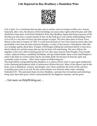 Life Depicted In Ray Bradbury s Dandelion Wine
Life is short. It is a realization that can take years to realize, and even longer to affect one s actions.
Especially after a loss, the absence of this knowledge can cause many regrets about the past, and what
should have been done. In his book Dandelion Wine, Ray Bradbury argues that being conscious of the
fact that you only have a certain amount of time on the Earth gives you a better understanding of how
to live life in a way that will leave the least amount of regret. The story takes place in Green Town,
Illinois at the start of summer of 1928. It is told from the point of view from someone much older (and
presumably wiser) than the main character Douglas, as many of the narrator s descriptions often take
on a nostalgic quality about them. It begins with Douglas making the realization that he is truly alive,
that he bleeds red, and that means that one day his heart will stop beating. The story follows the
tragedies in the town, often switching point of view, that cause concern from Douglas. From murder
victims, replaced trolleys, crumbling friendships, and age related deaths, these events lead Douglas to
enlist in the help of a witch to help stop his inevitable death. He becomes ill from her spell, and
eventually comes to terms ... Show more content on Helpwriting.net ...
The impossibility of pigeonholing Ray Bradbury as a science fiction writer is once again emphasized
in this charming philosophical study of adolescence (Kirkus Review). Many of the objects used in this
book, such as dandelions, summer, and douglas s new shoes symbolize the circle of life, and how
everything must come to an end. He also carries themes over from his other works, including
Fahrenheit 451. This particular theme involves Bradbury s personal fear of machines and technology
doing more harm than good, which is demonstrated by the happiness machine, and the green
... Get more on HelpWriting.net ...
 