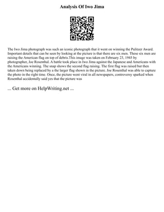 Analysis Of Iwo Jima
The Iwo Jima photograph was such an iconic photograph that it went on winning the Pulitzer Award.
Important details that can be seen by looking at the picture is that there are six men. These six men are
raising the American flag on top of debris.This image was taken on February 23, 1945 by
photographer, Joe Rosenthal. A battle took place in Iwo Jima against the Japanese and Americans with
the Americans winning. The snap shows the second flag raising. The first flag was raised but then
taken down being replaced by a the larger flag shown in the picture. Joe Rosenthal was able to capture
the photo in the right time. Once, the picture went viral in all newspapers, controversy sparked when
Rosenthal accidentally said yes that the picture was
... Get more on HelpWriting.net ...
 