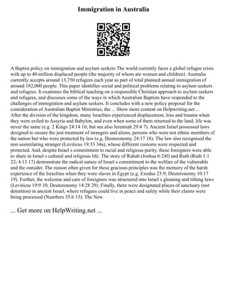 Immigration in Australia
A Baptist policy on immigration and asylum seekers The world currently faces a global refugee crisis
with up to 40 million displaced people (the majority of whom are women and children). Australia
currently accepts around 13,750 refugees each year as part of total planned annual immigration of
around 182,000 people. This paper identifies social and political problems relating to asylum seekers
and refugees. It examines the biblical teaching on a responsible Christian approach to asylum seekers
and refugees, and discusses some of the ways in which Australian Baptists have responded to the
challenges of immigration and asylum seekers. It concludes with a new policy proposal for the
consideration of Australian Baptist Ministries, the ... Show more content on Helpwriting.net ...
After the division of the kingdom, many Israelites experienced displacement, loss and trauma when
they were exiled to Assyria and Babylon, and even when some of them returned to the land, life was
never the same (e.g. 2 Kings 24:14 16; but see also Jeremiah 29:4 7). Ancient Israel possessed laws
designed to ensure the just treatment of strangers and aliens, persons who were not ethnic members of
the nation but who were protected by law (e.g. Deuteronomy 24:17 18). The law also recognised the
non assimilating stranger (Leviticus 19:33 34a), whose different customs were respected and
protected. And, despite Israel s commitment to racial and religious purity, these foreigners were able
to share in Israel s cultural and religious life. The story of Rahab (Joshua 6:24f) and Ruth (Ruth 1:1
22; 4:13 17) demonstrate the radical nature of Israel s commitment to the welfare of the vulnerable
and the outsider. The reason often given for these gracious principles was the memory of the harsh
experience of the Israelites when they were slaves in Egypt (e.g. Exodus 23:9; Deuteronomy 10:17
19). Further, the welcome and care of foreigners was structured into Israel s gleaning and tithing laws
(Leviticus 19:9 10; Deuteronomy 14:28 29). Finally, there were designated places of sanctuary (not
detention) in ancient Israel, where refugees could live in peace and safety while their claims were
being processed (Numbers 35:6 15). The New
... Get more on HelpWriting.net ...
 
